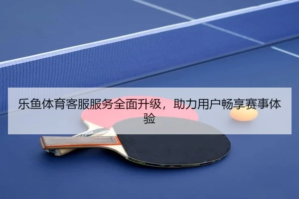 乐鱼体育客服服务全面升级，助力用户畅享赛事体验
