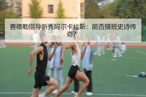 费德勒指导新秀阿尔卡拉斯：能否接班史诗传奇？