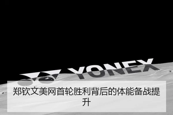 郑钦文美网首轮胜利背后的体能备战提升